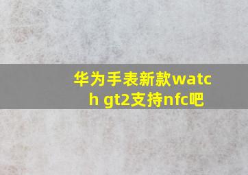 华为手表新款watch gt2支持nfc吧